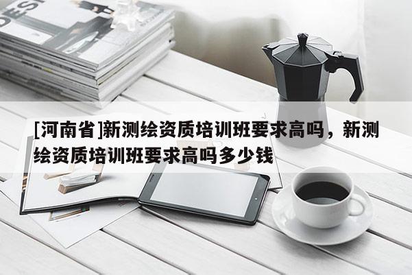 [河南省]新測繪資質培訓班要求高嗎，新測繪資質培訓班要求高嗎多少錢