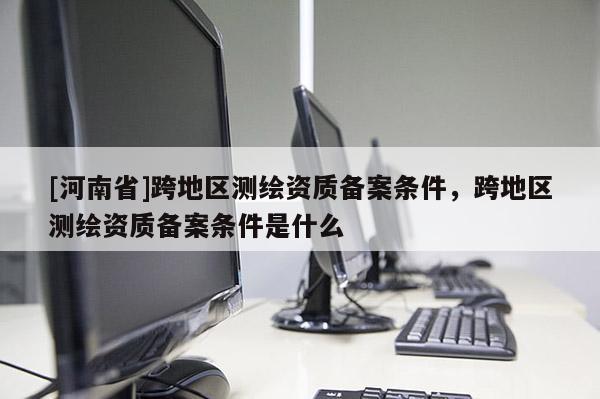 [河南省]跨地區測繪資質備案條件，跨地區測繪資質備案條件是什么