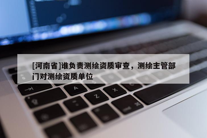 [河南省]誰負責測繪資質審查，測繪主管部門對測繪資質單位