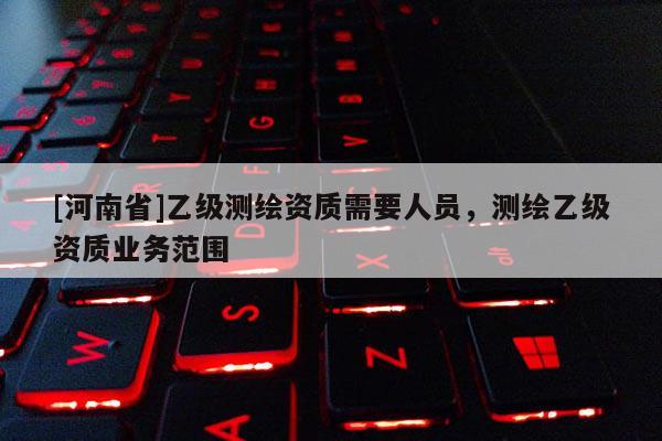 [河南省]乙級(jí)測(cè)繪資質(zhì)需要人員，測(cè)繪乙級(jí)資質(zhì)業(yè)務(wù)范圍