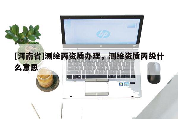 [河南省]測繪丙資質辦理，測繪資質丙級什么意思