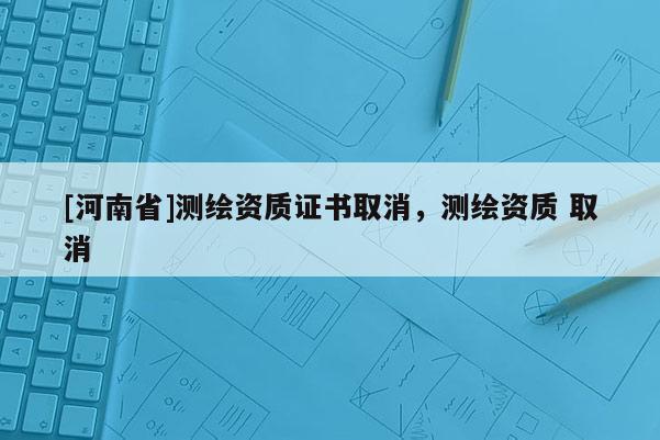 [河南省]測繪資質證書取消，測繪資質 取消