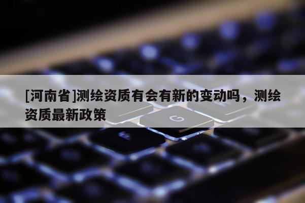 [河南省]測(cè)繪資質(zhì)有會(huì)有新的變動(dòng)嗎，測(cè)繪資質(zhì)最新政策