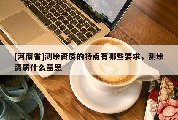 [河南省]測繪資質的特點有哪些要求，測繪資質什么意思