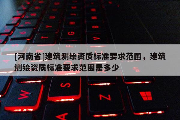 [河南省]建筑測繪資質標準要求范圍，建筑測繪資質標準要求范圍是多少