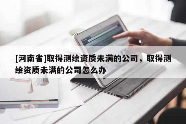 [河南省]取得測繪資質未滿的公司，取得測繪資質未滿的公司怎么辦