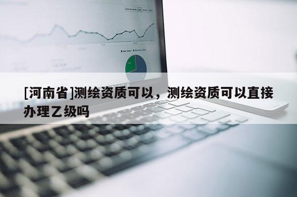 [河南省]測繪資質(zhì)可以，測繪資質(zhì)可以直接辦理乙級嗎