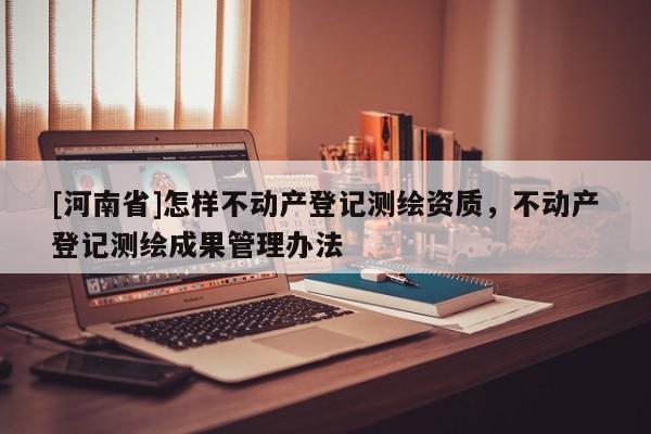 [河南省]怎樣不動(dòng)產(chǎn)登記測(cè)繪資質(zhì)，不動(dòng)產(chǎn)登記測(cè)繪成果管理辦法