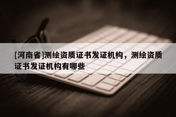 [河南省]測(cè)繪資質(zhì)證書發(fā)證機(jī)構(gòu)，測(cè)繪資質(zhì)證書發(fā)證機(jī)構(gòu)有哪些