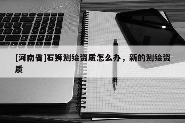[河南省]石獅測繪資質(zhì)怎么辦，新的測繪資質(zhì)