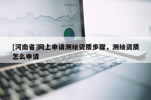 [河南省]網上申請測繪資質步驟，測繪資質怎么申請