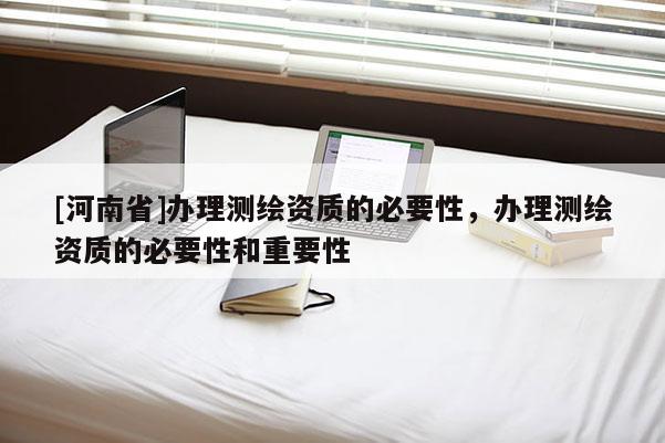 [河南省]辦理測繪資質的必要性，辦理測繪資質的必要性和重要性