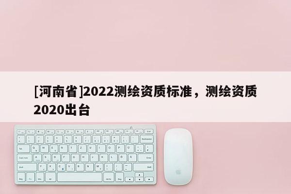[河南省]2022測繪資質標準，測繪資質2020出臺
