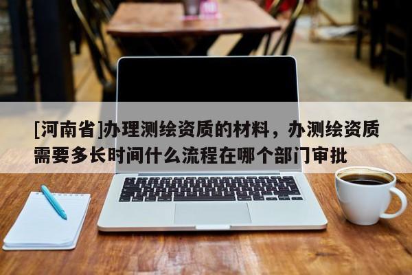 [河南省]辦理測繪資質的材料，辦測繪資質需要多長時間什么流程在哪個部門審批