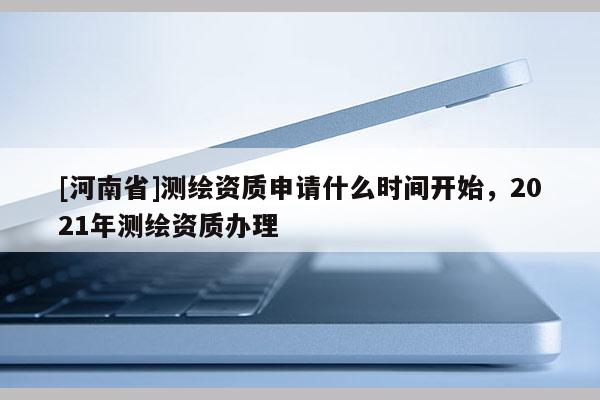 [河南省]測繪資質申請什么時間開始，2021年測繪資質辦理