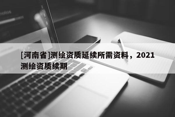 [河南省]測繪資質(zhì)延續(xù)所需資料，2021測繪資質(zhì)續(xù)期
