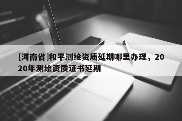 [河南省]和平測繪資質延期哪里辦理，2020年測繪資質證書延期