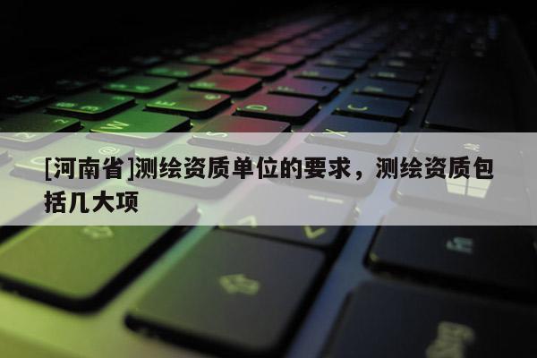 [河南省]測繪資質單位的要求，測繪資質包括幾大項