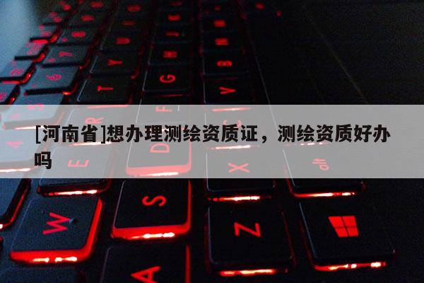 [河南省]想辦理測繪資質(zhì)證，測繪資質(zhì)好辦嗎