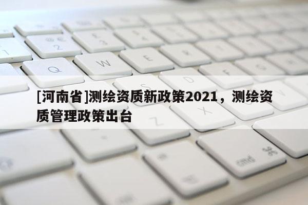 [河南省]測繪資質新政策2021，測繪資質管理政策出臺