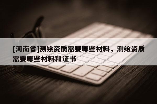 [河南省]測繪資質需要哪些材料，測繪資質需要哪些材料和證書