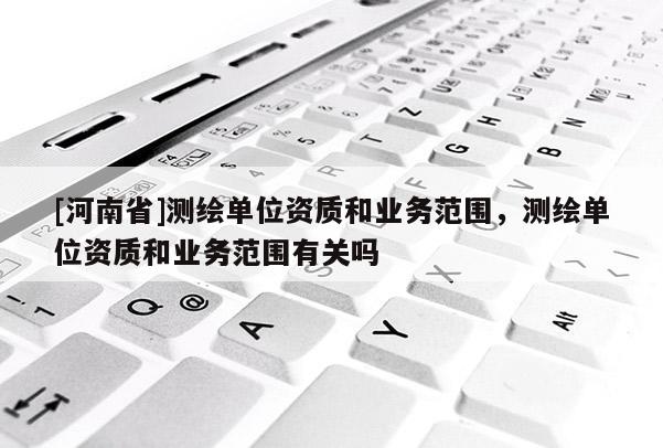 [河南省]測繪單位資質和業務范圍，測繪單位資質和業務范圍有關嗎