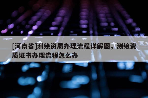 [河南省]測繪資質辦理流程詳解圖，測繪資質證書辦理流程怎么辦