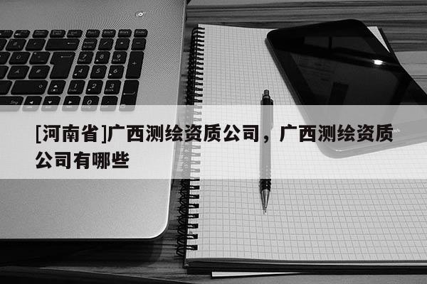 [河南省]廣西測繪資質公司，廣西測繪資質公司有哪些