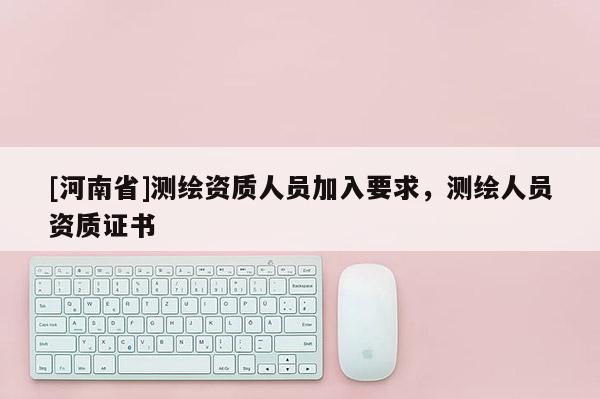 [河南省]測繪資質人員加入要求，測繪人員資質證書