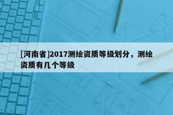 [河南省]2017測(cè)繪資質(zhì)等級(jí)劃分，測(cè)繪資質(zhì)有幾個(gè)等級(jí)