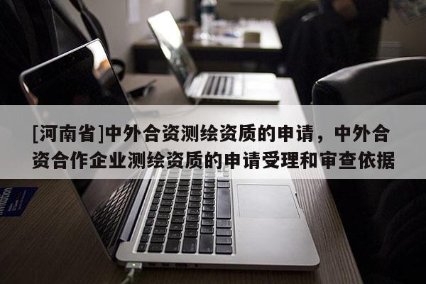 [河南省]中外合資測繪資質的申請，中外合資合作企業測繪資質的申請受理和審查依據