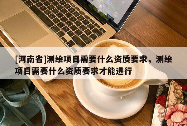 [河南省]測繪項目需要什么資質要求，測繪項目需要什么資質要求才能進行