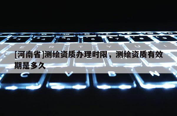 [河南省]測繪資質辦理時限，測繪資質有效期是多久