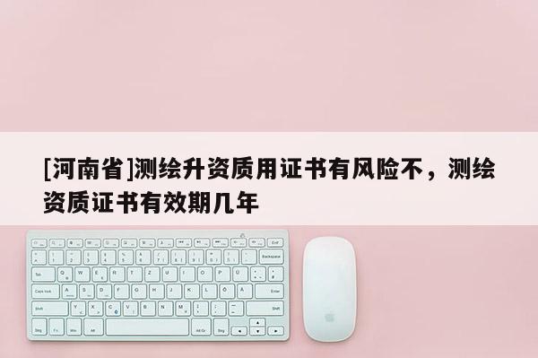 [河南省]測繪升資質用證書有風險不，測繪資質證書有效期幾年
