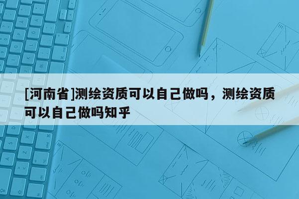 [河南省]測繪資質可以自己做嗎，測繪資質可以自己做嗎知乎