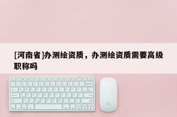 [河南省]辦測繪資質(zhì)，辦測繪資質(zhì)需要高級職稱嗎