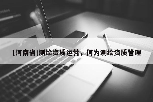 [河南省]測(cè)繪資質(zhì)運(yùn)營(yíng)，何為測(cè)繪資質(zhì)管理