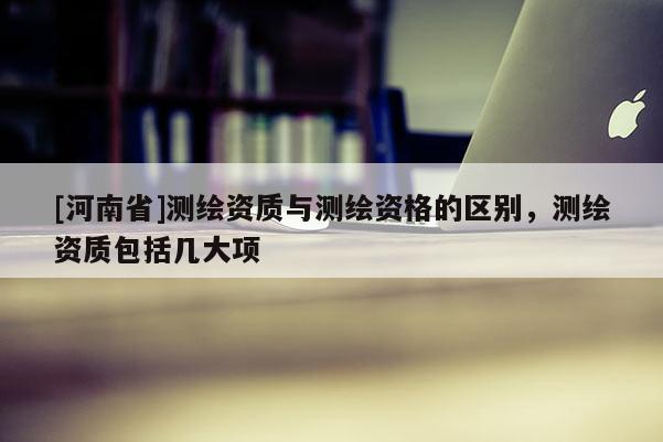 [河南省]測繪資質與測繪資格的區別，測繪資質包括幾大項