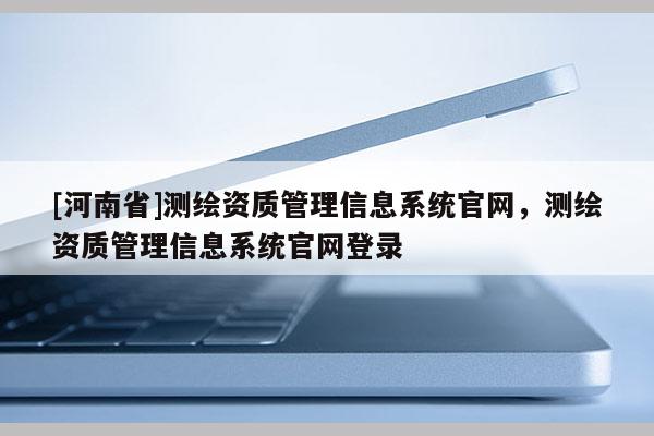 [河南省]測繪資質管理信息系統官網，測繪資質管理信息系統官網登錄