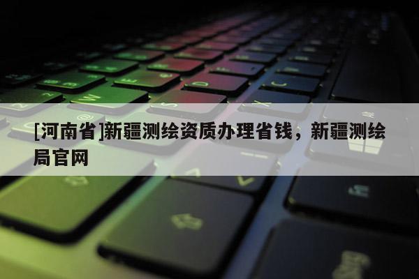 [河南省]新疆測繪資質辦理省錢，新疆測繪局官網