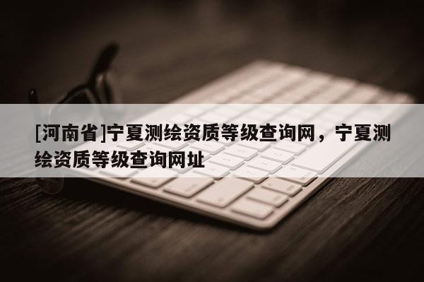 [河南省]寧夏測繪資質(zhì)等級查詢網(wǎng)，寧夏測繪資質(zhì)等級查詢網(wǎng)址