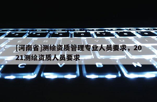 [河南省]測繪資質管理專業人員要求，2021測繪資質人員要求