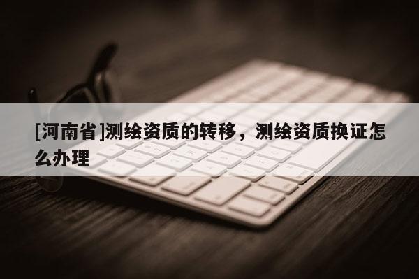 [河南省]測繪資質(zhì)的轉(zhuǎn)移，測繪資質(zhì)換證怎么辦理