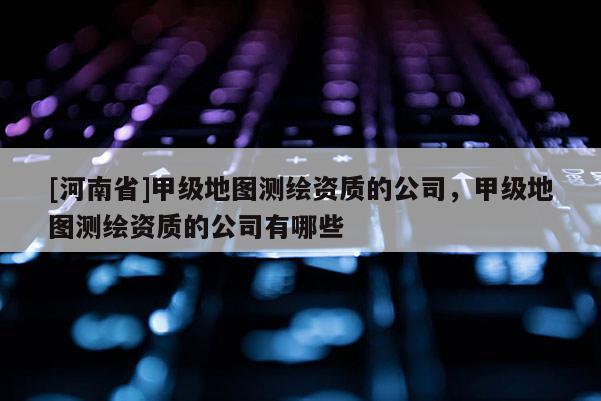 [河南省]甲級地圖測繪資質的公司，甲級地圖測繪資質的公司有哪些