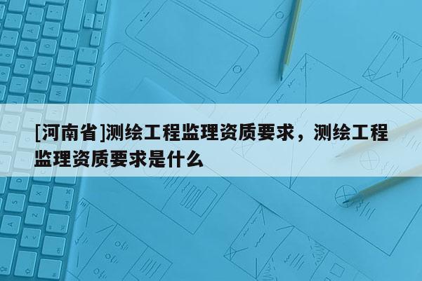 [河南省]測繪工程監理資質要求，測繪工程監理資質要求是什么
