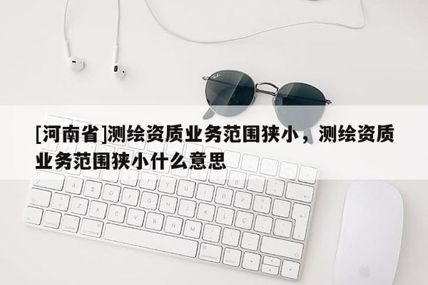 [河南省]測繪資質(zhì)業(yè)務(wù)范圍狹小，測繪資質(zhì)業(yè)務(wù)范圍狹小什么意思