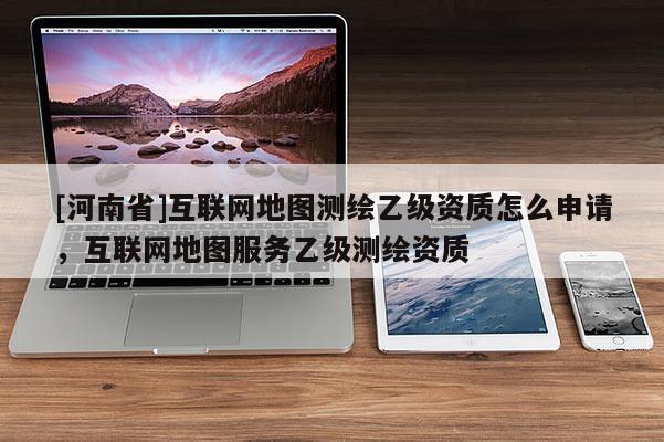 [河南省]互聯網地圖測繪乙級資質怎么申請，互聯網地圖服務乙級測繪資質
