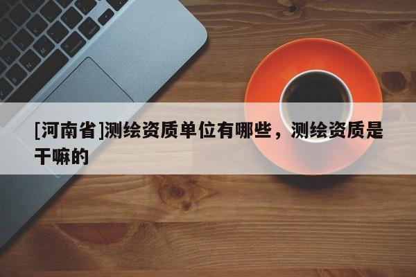 [河南省]測繪資質單位有哪些，測繪資質是干嘛的