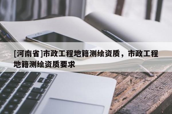 [河南省]市政工程地籍測繪資質，市政工程地籍測繪資質要求