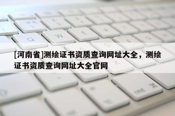 [河南省]測繪證書資質查詢網址大全，測繪證書資質查詢網址大全官網